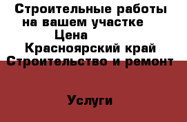 Строительные работы на вашем участке. › Цена ­ 700 - Красноярский край Строительство и ремонт » Услуги   . Красноярский край